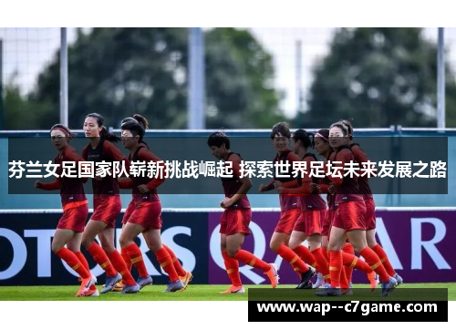 芬兰女足国家队崭新挑战崛起 探索世界足坛未来发展之路